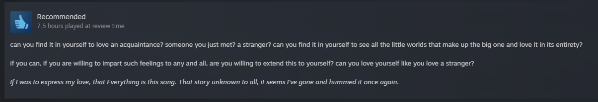 can you find it in yourself to love an acquaintance? someone you just met? a stranger? can you find it in yourself to see all the little worlds that make up the big one and love it in its entirety? if you can, if you are willing to impart such feelings to any and all, are you willing to extend this to yourself? can you love yourself like you love a stranger? If I was to express my love, that Everything is this song. That story unknown to all, it seems I’ve gone and hummed it once again.